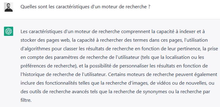 ChatGPT – article – EN Quelles sont les caractéristiques d'un moteur de recherche ? <br>Les caractéristiques d'un moteur de recherche comprennent la capacité à indexer et à stocker des pages Web, la capacité à rechercher des termes dans ces pages, l'utilisation d'algorithmes pour classer les résultats de recherche en fonction de leur pertinence, la prise en compte des paramètres de recherche de l'utilisateur (tels que la localisation ou les préférences de recherche) et la possibilité de personnaliser les résultats en fonction de l'historique de recherche de l'utilisateur. Certains moteurs de recherche peuvent également inclure des fonctionnalités telles que la recherce d'images, de vidéos ou de nouvelles, ou des outils de recherche avancée tels que la recherche de synonymes ou la recherche par filtres.